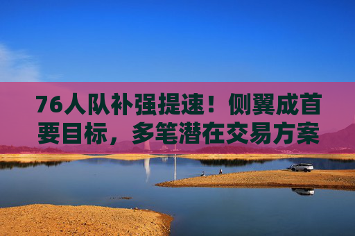 76人队补强提速!侧翼成首要目标,多笔潜在交易方案曝光,76人队提速补强,侧翼成首要目标,多笔潜在交易方案曝光