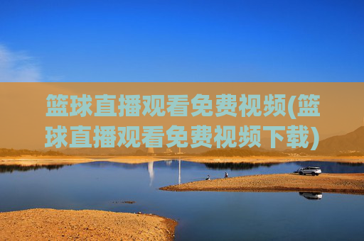篮球直播观看免费视频(篮球直播观看免费视频下载)免费篮球直播视频观看下载