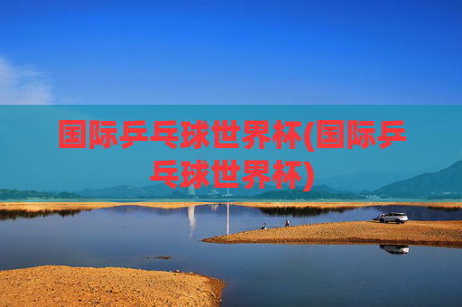 国际乒乓球世界杯(国际乒乓球世界杯)