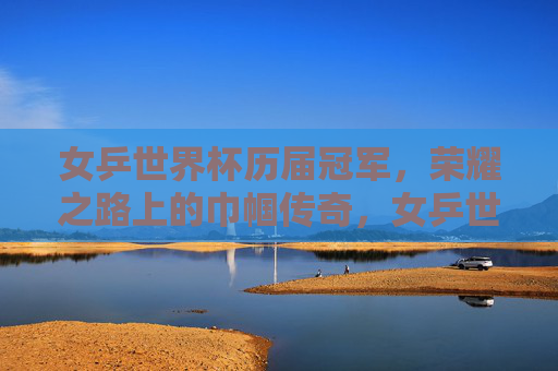 女乒世界杯历届冠军,荣耀之路上的巾帼传奇,女乒世界杯冠军,巾帼传奇的荣耀之路