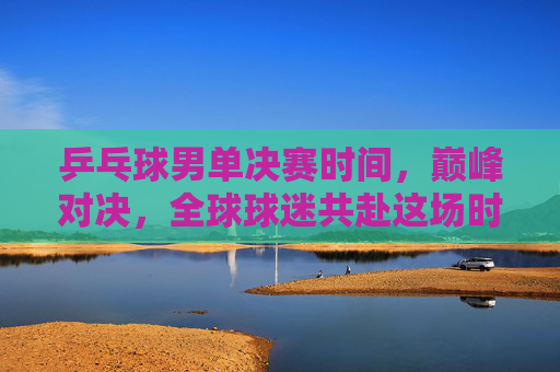 乒乓球男单决赛时间，巅峰对决，全球球迷共赴这场时间之约，乒乓球男单巅峰对决，全球球迷共赴时间之约