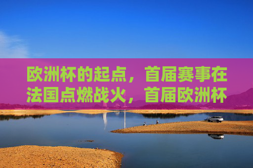 欧洲杯的起点,首届赛事在法国点燃战火,首届欧洲杯法国燃烽火