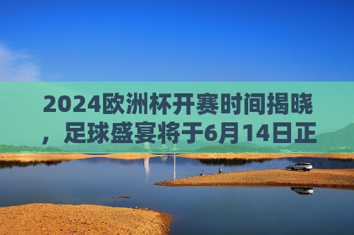 2024欧洲杯开赛时间揭晓，足球盛宴将于6月14日正式点燃战火，2024欧洲杯6月14日开赛 足球盛宴点燃战火