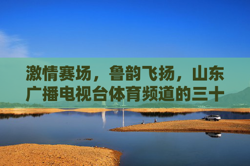 激情赛场,鲁韵飞扬,山东广播电视台体育频道的三十年体育情缘,鲁韵飞扬三十载 激情赛场体育情