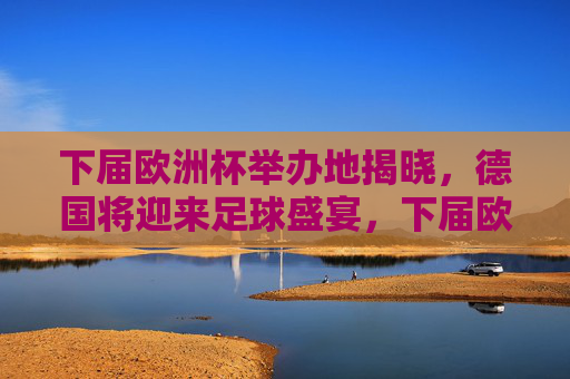 下届欧洲杯举办地揭晓，德国将迎来足球盛宴，下届欧洲杯举办地揭晓，德国将迎足球盛宴