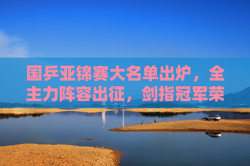 国乒亚锦赛大名单出炉,全主力阵容出征,剑指冠军荣耀,国乒亚锦赛全主力出征剑指冠军荣耀