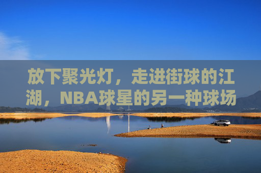 放下聚光灯,走进街球的江湖,NBA球星的另一种球场人生,放下聚光灯,NBA球星的街球江湖人生