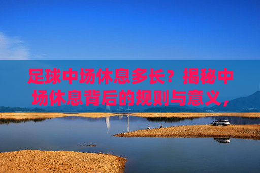 足球中场休息多长?揭秘中场休息背后的规则与意义,足球中场休息,时长、规则与意义
