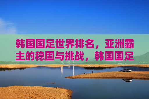 韩国国足世界排名,亚洲霸主的稳固与挑战,韩国国足世界排名,亚洲霸主的稳固与挑战