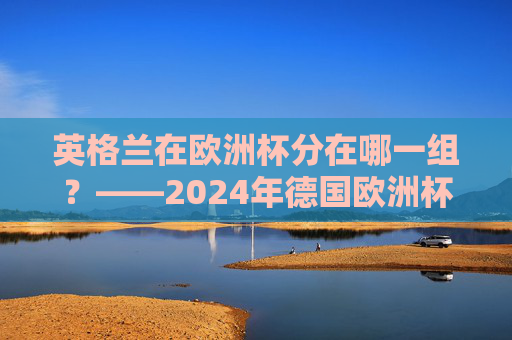 英格兰在欧洲杯分在哪一组?——2024年德国欧洲杯C组巡礼,英格兰2024年欧洲杯分在C组