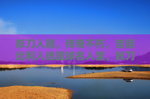 妖刀入鞘，传奇不朽，吉诺比利入选篮球名人堂，妖刀入鞘，传奇不朽，吉诺比利入选篮球名人堂