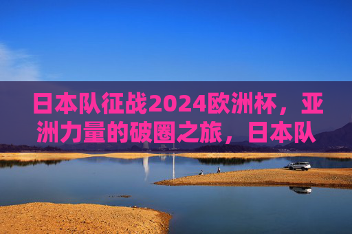 日本队征战2024欧洲杯，亚洲力量的破圈之旅，日本队征战2024欧洲杯，亚洲力量的破圈之旅