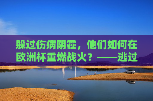 躲过伤病阴霾，他们如何在欧洲杯重燃战火？——逃过一劫球员的救赎之路，欧洲杯重燃战火，伤病球员的救赎之路