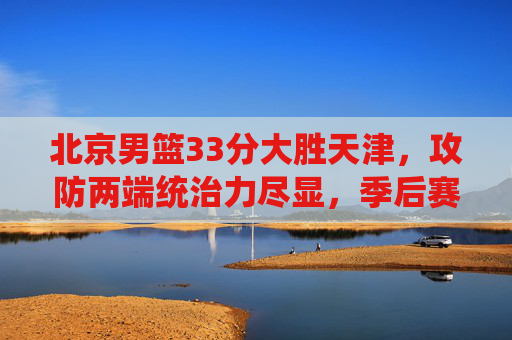 北京男篮33分大胜天津，攻防两端统治力尽显，季后赛态势持续升温，北京男篮33分大胜天津 攻防统治力尽显季后赛态势升温