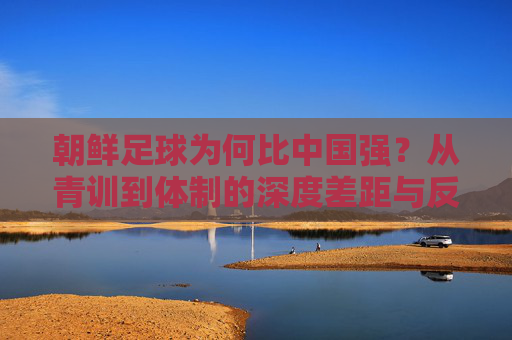 朝鲜足球为何比中国强?从青训到体制的深度差距与反思,从青训到体制,朝鲜足球强于中国的深层差距与反思