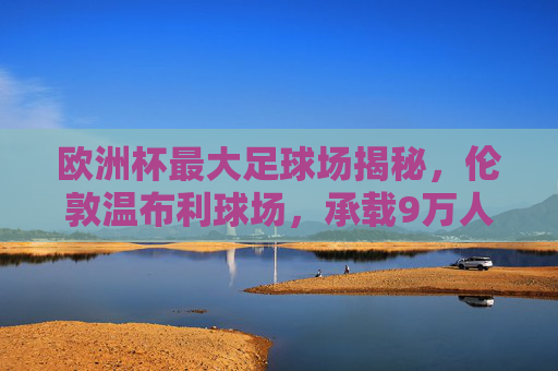 欧洲杯最大足球场揭秘，伦敦温布利球场，承载9万人的足球盛宴，欧洲杯最大足球场揭秘，伦敦温布利球场，承载9万人足球盛宴