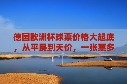 德国欧洲杯球票价格大起底，从平民到天价，一张票多少钱？德国欧洲杯球票价格大起底，从平民到天价，一张票多少钱？