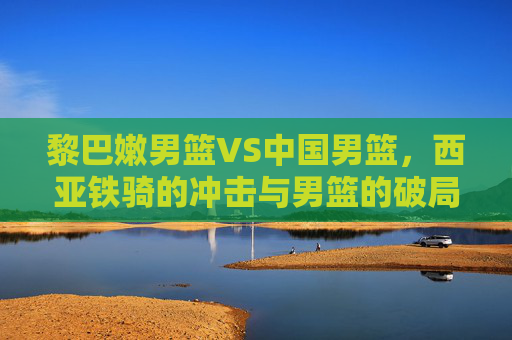黎巴嫩男篮VS中国男篮,西亚铁骑的冲击与男篮的破局之问,西亚铁骑冲击VS中国男篮破局之战