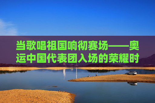 当歌唱祖国响彻赛场——奥运中国代表团入场的荣耀时刻,歌唱祖国响彻奥运赛场,中国代表团入场荣耀时刻
