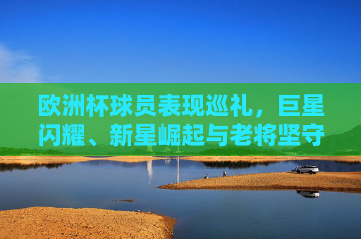欧洲杯球员表现巡礼,巨星闪耀、新星崛起与老将坚守的竞技画卷,欧洲杯球员表现巡礼,巨星、新星、老将共绘竞技画卷