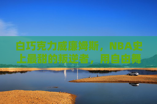 白巧克力威廉姆斯,NBA史上最甜的叛逆者,用自由舞步定义篮球艺术,自由舞步,叛逆甜心,白巧克力威廉姆斯的篮球艺术