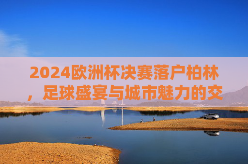 2024欧洲杯决赛落户柏林,足球盛宴与城市魅力的交汇,柏林2024欧洲杯决赛,足球盛宴与城市魅力交汇