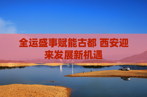 全运盛事赋能古都 西安迎来发展新机遇