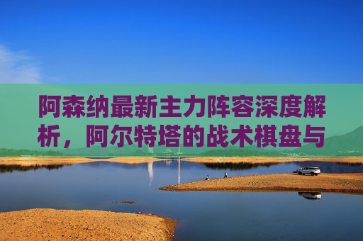 阿森纳最新主力阵容深度解析,阿尔特塔的战术棋盘与争冠核心,阿森纳主力阵容深度解析,阿尔特塔战术棋盘与争冠核心