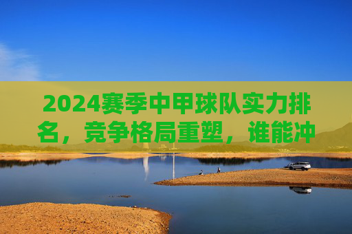 2024赛季中甲球队实力排名,竞争格局重塑,谁能冲超突围?2024中甲实力排名,格局重塑,冲超突围谁主沉浮