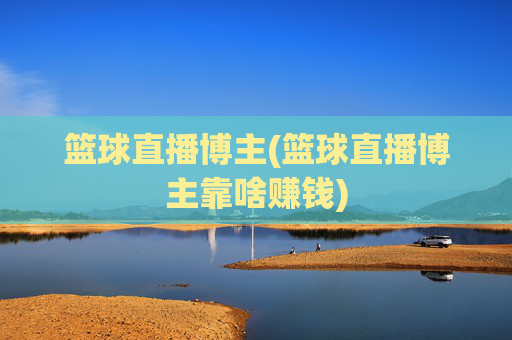 篮球直播博主(篮球直播博主靠啥赚钱)