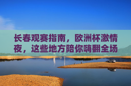 长春观赛指南,欧洲杯激情夜,这些地方陪你嗨翻全场!