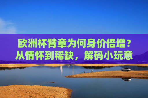 欧洲杯臂章为何身价倍增?从情怀到稀缺,解码小玩意儿的大价值,欧洲杯臂章身价倍增,情怀稀缺助推小玩意儿大价值