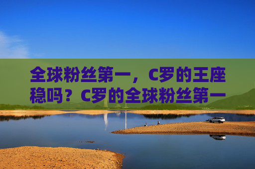 全球粉丝第一,C罗的王座稳吗?C罗的全球粉丝第一王座,稳吗?