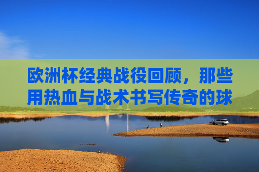 欧洲杯经典战役回顾，那些用热血与战术书写传奇的球队，欧洲杯经典战役，热血与战术共书传奇