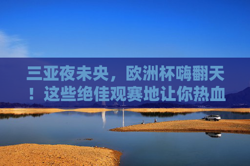 三亚夜未央，欧洲杯嗨翻天！这些绝佳观赛地让你热血沸腾，三亚夜未央，欧洲杯嗨翻观赛地