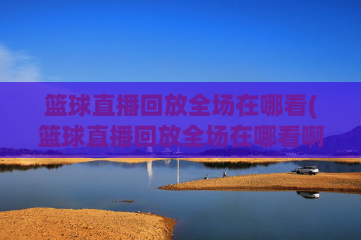 篮球直播回放全场在哪看(篮球直播回放全场在哪看啊)篮球全场直播回放哪里看