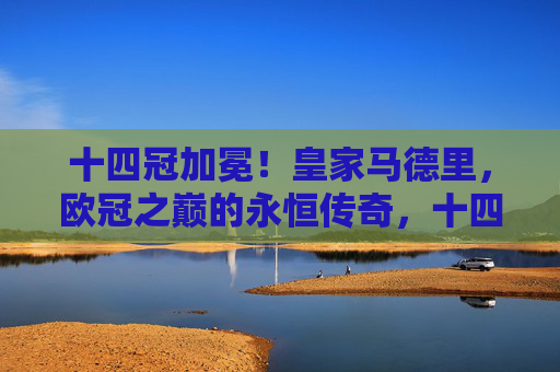 十四冠加冕！皇家马德里，欧冠之巅的永恒传奇，十四冠加冕！皇马欧冠永恒传奇