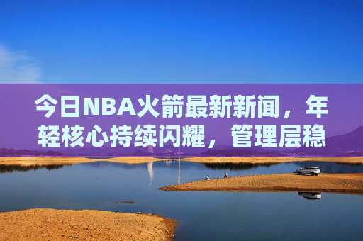 今日NBA火箭最新新闻,年轻核心持续闪耀,管理层稳步推进重建计划,火箭年轻核心闪耀 管理层稳步推进重建
