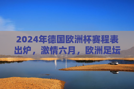 2024年德国欧洲杯赛程表出炉，激情六月，欧洲足坛盛宴即将开启，2024德国欧洲杯赛程表出炉，六月足坛盛宴启幕