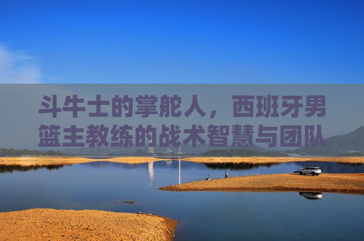 斗牛士的掌舵人,西班牙男篮主教练的战术智慧与团队坚守,斗牛士掌舵人,西班牙男篮主帅的战术智慧与团队坚守