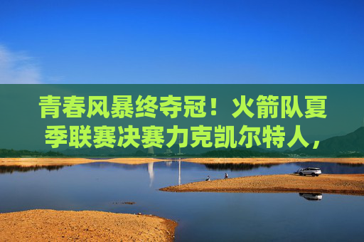 青春风暴终夺冠！火箭队夏季联赛决赛力克凯尔特人，新核闪耀展未来，火箭青春风暴终夺冠 夏联决赛力克凯尔特人