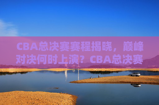 CBA总决赛赛程揭晓，巅峰对决何时上演？CBA总决赛赛程揭晓，巅峰对决何时上演？