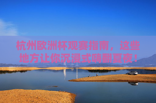 杭州欧洲杯观赛指南，这些地方让你沉浸式嗨翻夏夜！杭州欧洲杯观赛指南，沉浸式嗨翻夏夜！