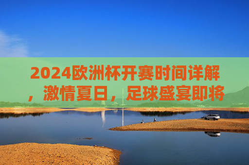 2024欧洲杯开赛时间详解，激情夏日，足球盛宴即将启幕，2024欧洲杯开赛时间详解，夏日足球盛宴即将启幕
