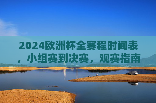 2024欧洲杯全赛程时间表，小组赛到决赛，观赛指南一文看懂，2024欧洲杯全赛程时间表（小组赛到决赛）及观赛指南一文看懂