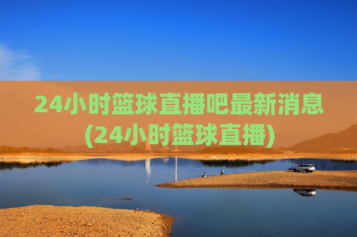 24小时篮球直播吧最新消息(24小时篮球直播)