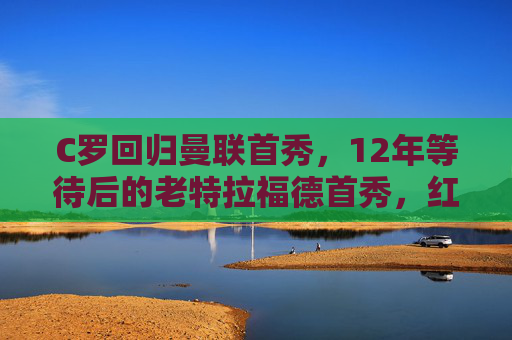 C罗回归曼联首秀,12年等待后的老特拉福德首秀,红魔传奇再启程,C罗12年等待后的老特拉福德首秀,红魔传奇再启程