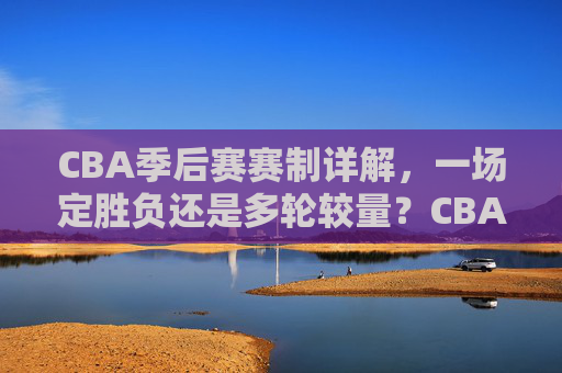 CBA季后赛赛制详解,一场定胜负还是多轮较量?CBA季后赛赛制详解,一场定胜负还是多轮较量?
