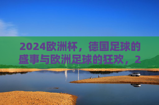 2024欧洲杯,德国足球的盛事与欧洲足球的狂欢,2024欧洲杯,德国足球盛事与欧洲狂欢