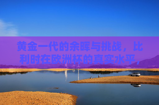 黄金一代的余晖与挑战，比利时在欧洲杯的真实水平，比利时黄金一代余晖，欧洲杯的真实水平与挑战
